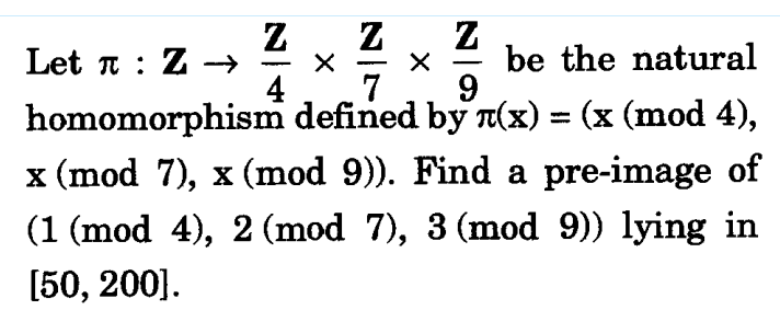 Z Z Z
Let : Z →
X be the natural
4 7 9
X
homomorphism defined by л(x) = (x (mod 4),
x (mod 7), x (mod 9)). Find a pre-image of
(1 (mod 4), 2 (mod 7), 3 (mod 9)) lying in
[50, 200].
-