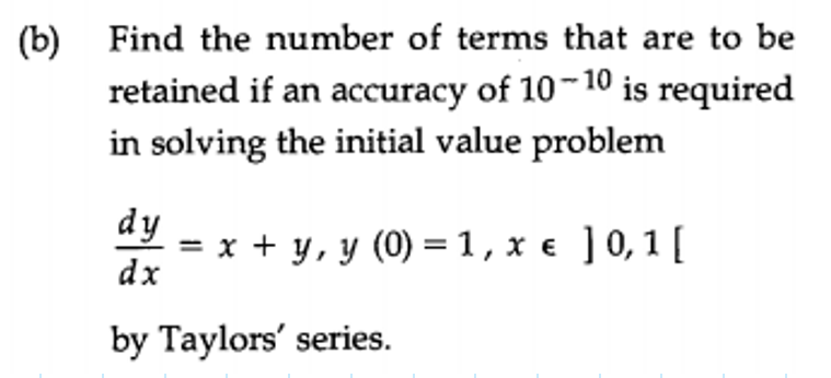 (b) Find the number of terms that are to be
retained if an accuracy of 10-10 is required
in solving the initial value problem
dy = x + y, y (0) =1,xe ]0,1[
dx
by Taylors' series.