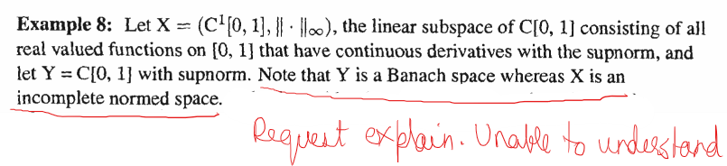 Example 8: Let X = (C¹[0, 1], o), the linear subspace of C[0, 1] consisting of all
real valued functions on [0, 1] that have continuous derivatives with the supnorm, and
let Y = C[0, 1] with supnorm. Note that Y is a Banach space whereas X is an
incomplete normed space.
Request explain. Unable to understand