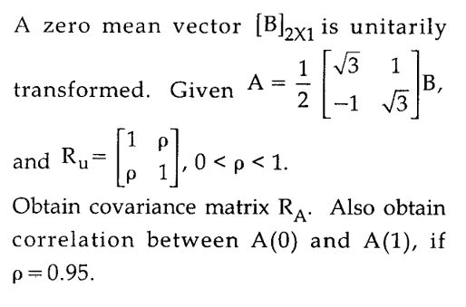 A zero mean vector [B]2x1 is unitarily
2X1
1 13
transformed. Given A =
2
1
В,
-1 3
1
and Ru:
0 < p < 1.
р 1
Obtain covariance matrix RA. Also obtain
`A'
correlation between A(0) and A(1), if
p=0.95.
