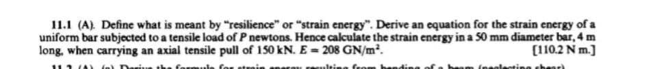 11.1 (A). Define what is meant by "resilience" or "strain energy". Derive an equation for the strain energy of a
uniform bar subjected to a tensile load of P newtons. Hence calculate the strain energy in a 50 mm diameter bar, 4 m
long, when carrying an axial tensile pull of 150 kN. E= 208 GN/m².
[110.2 N m.]
112) f) Daring the formula for strain
on resulting from banding
om (neclecting shear)