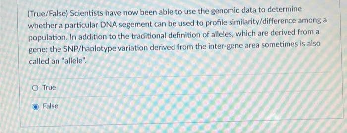 (True/False) Scientists have now been able to use the genomic data to determine
whether a particular DNA segement can be used to profile similarity/difference among a
population. In addition to the traditional definition of alleles, which are derived from a
gene; the SNP/haplotype variation derived from the inter-gene area sometimes is also
called an "allele".
O True
False
