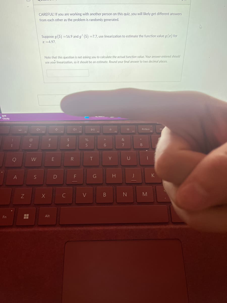 34°F
Cloudy
Fn
1
Q
A
N
H
@
2
4x
W
CAREFUL! If you are working with another person on this quiz, you will likely get different answers
from each other as the problem is randomly generated.
S
Suppose g (5)=16.9 and g' (5) -7.7, use linearization to estimate the function value g(x) for
x=4.97.
Note that this question is not asking you to calculate the actual function value. Your answer entered should
use your linearization, so it should be an estimate. Round your final answer to two decimal places.
F2
X
#m
3
Alt
E
4
D
C
$
4
49
R
F
F4
%
5
V
DII
T
G
F5
^
6
B
10
Y
F6
H
&
7
U
N
F7
J
PrtScn
*
8
1
M
K
Ho
I