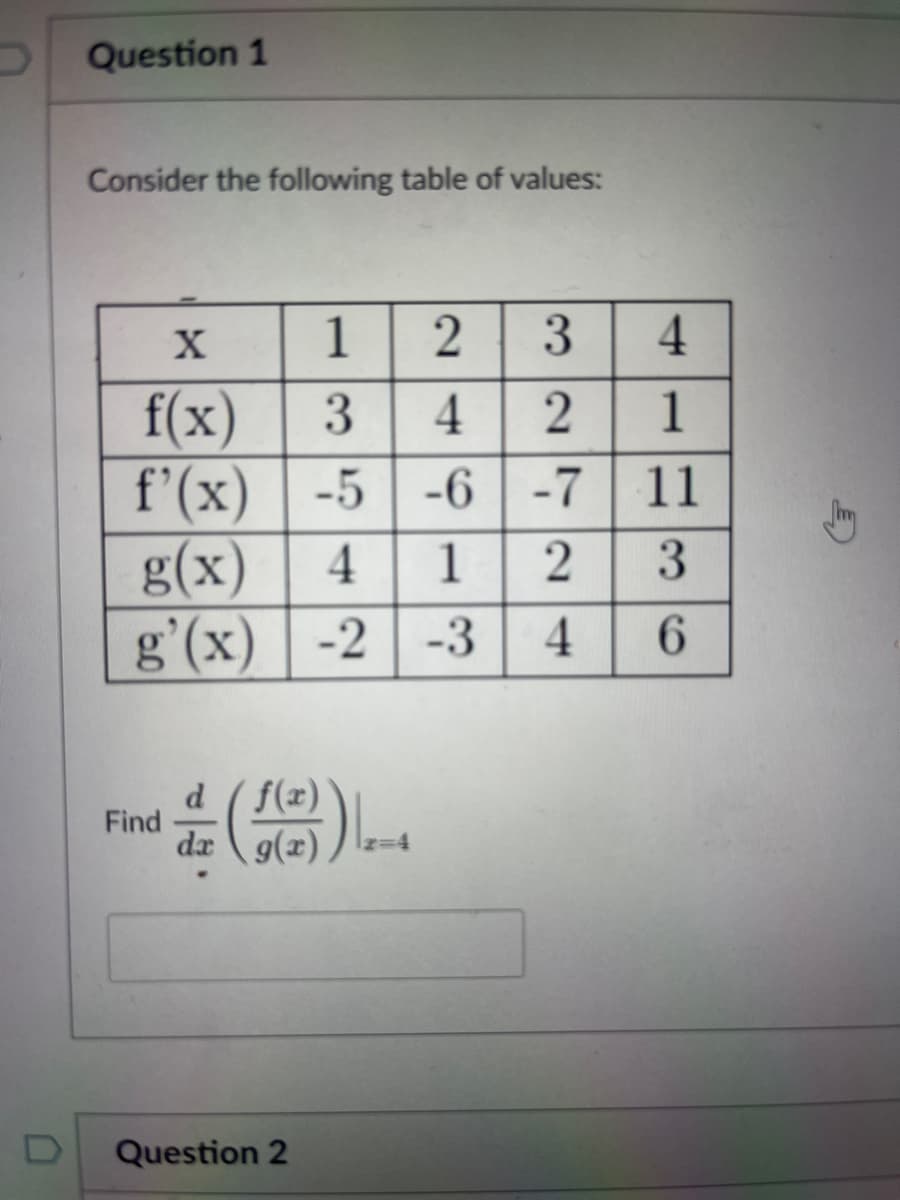 D
Question 1
Consider the following table of values:
X
1 2 3
4
f(x)
3
4
2
1
f'(x)
-5
-5-6-7
11
g(x) 4
1
2
3
g'(x) -2 -3 4 6
Find
d f(x)
da g(x)
Question 2
Jmy