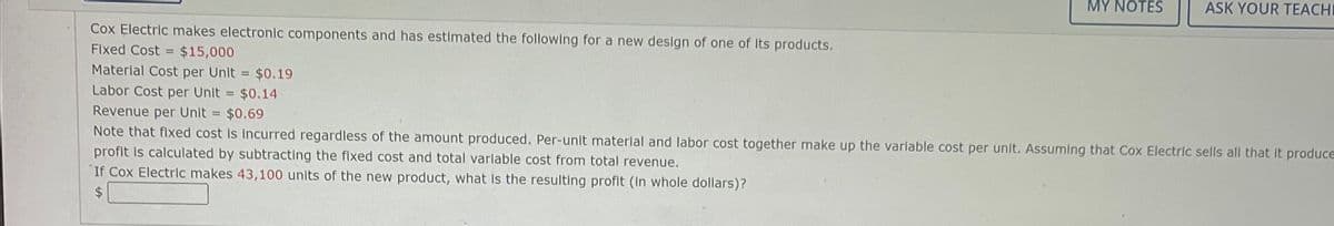 Cox Electric makes electronic components and has estimated the following for a new design of one of Its products.
Fixed Cost = $15,000
Material Cost per Unit = $0.19
Labor Cost per Unit = $0.14
MY NOTES
ASK YOUR TEACHI
Revenue per Unit = $0.69
Note that fixed cost is incurred regardless of the amount produced. Per-unit material and labor cost together make up the variable cost per unit. Assuming that Cox Electric sells all that it produce
profit is calculated by subtracting the fixed cost and total variable cost from total revenue.
If Cox Electric makes 43,100 units of the new product, what is the resulting profit (In whole dollars)?
$