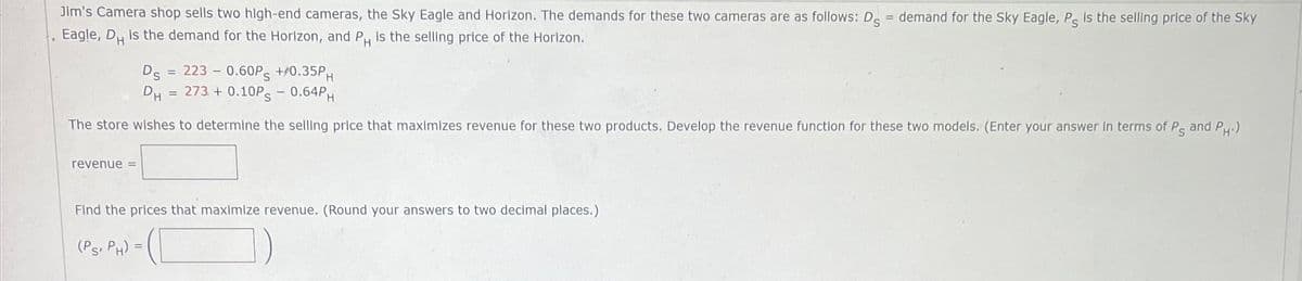 Jim's Camera shop sells two high-end cameras, the Sky Eagle and Horizon. The demands for these two cameras are as follows: D = demand for the Sky Eagle, Ps is the selling price of the Sky
Eagle, D is the demand for the Horizon, and PH is the selling price of the Horizon.
Ds = 223 -0.60PS +/0.35PH
DH = 273 +0.10PS - 0.64PH
The store wishes to determine the selling price that maximizes revenue for these two products. Develop the revenue function for these two models. (Enter your answer in terms of P and P.)
revenue =
Find the prices that maximize revenue. (Round your answers to two decimal places.)
(PS, PH) =