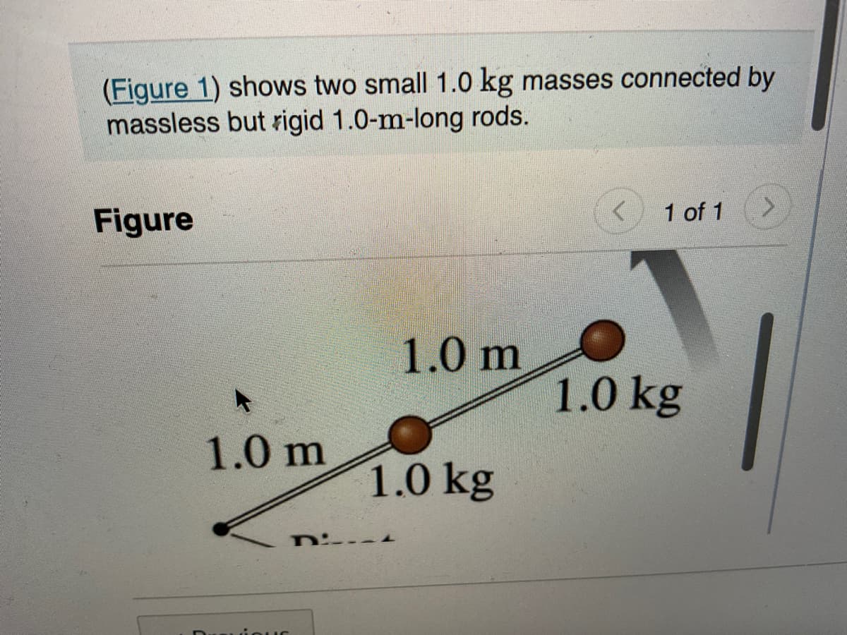 (Figure 1) shows two small 1.0 kg masses connected by
massless but rigid 1.0-m-long rods.
Figure
1.0 m
Di
1.0 m
1.0 kg
1 of 1
1.0 kg
