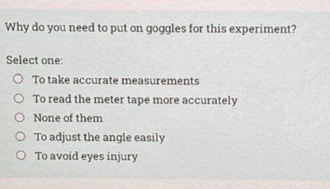 Why do you need to put on goggles for this experiment?
Select one:
O To take accurate measurements
O To read the meter tape more accurately
O None of them
O To adjust the angle easily
O To avoid eyes injury

