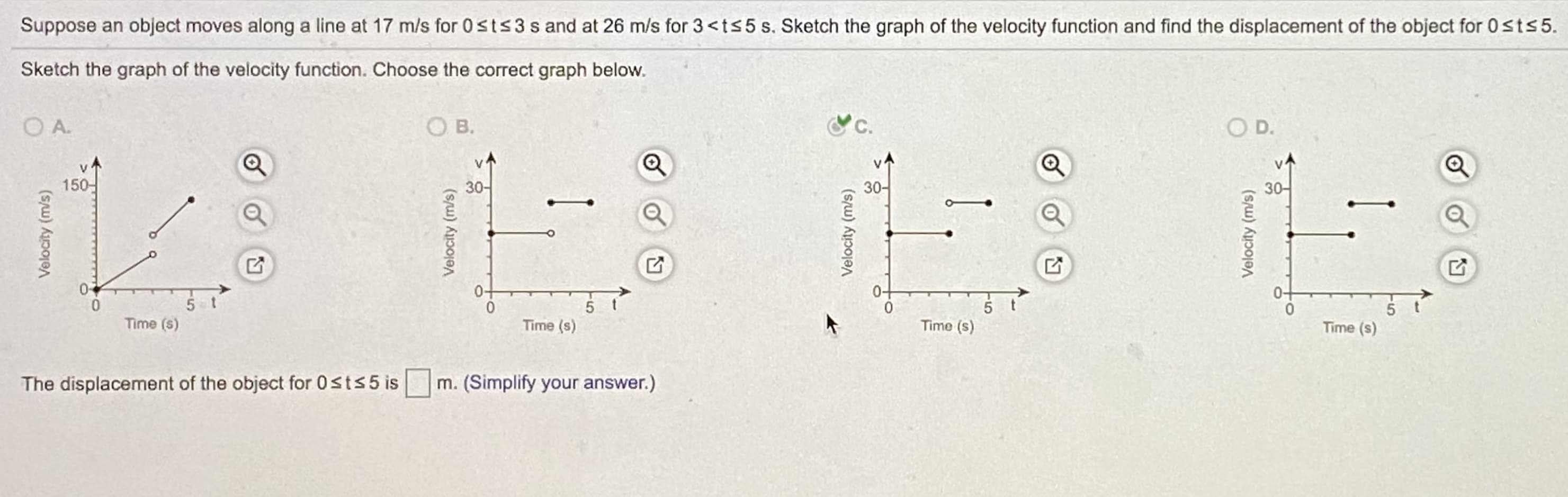 Suppose an object moves along a line at 17 m/s for 0sts3 sand at 26 m/s for 3<ts5 s. Sketch the graph of the velocity function and find the displacement of the object for 0sts5.
Sketch the graph of the velocity function. Choose the correct graph below.
O A.
OB.
O D.
150-
30-
30-
30-
Time (s)
Time (s)
Time (s)
Time (s)
The displacement of the object for 0sts5 is m. (Simplify your answer.)

