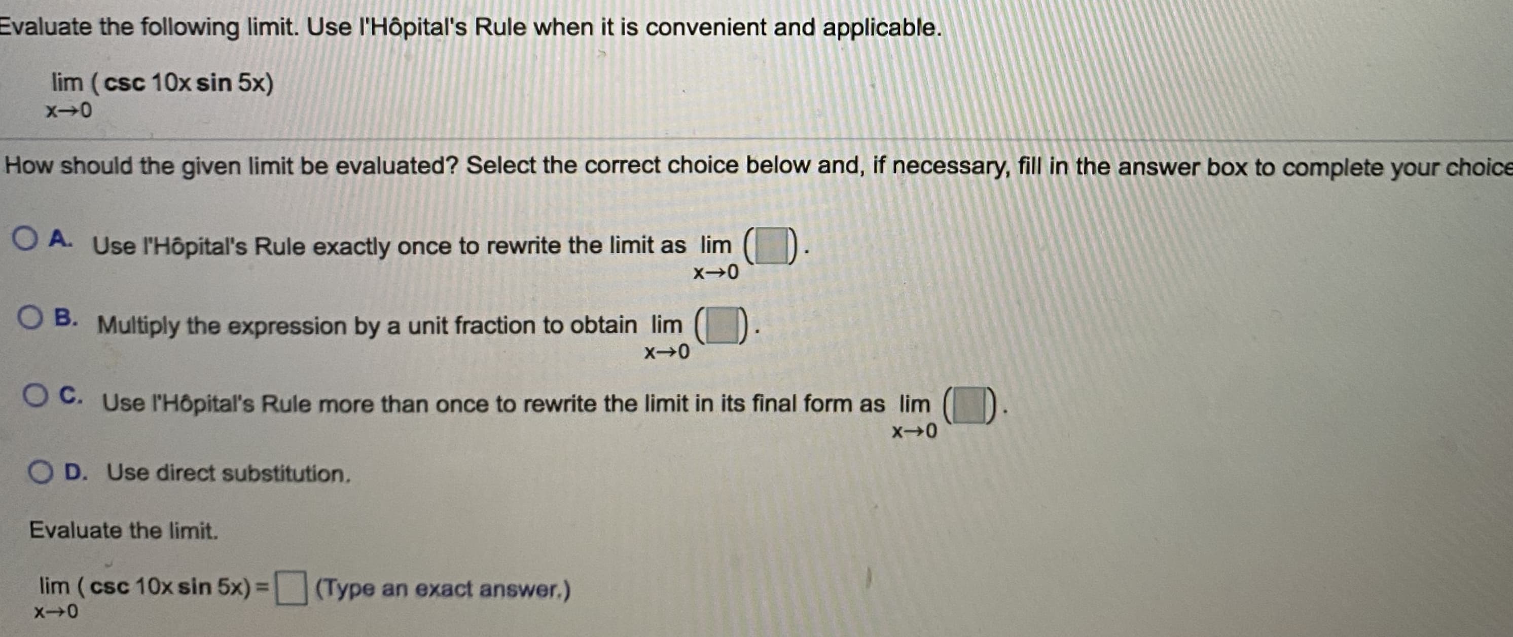 Evaluate the following limit. Use l'Hôpital's Rule when it is convenient and applicable.
lim (csc 10x sin 5x)
How should the given limit be evaluated? Select the correct choice below and, if necessary, fill in the answer box to complete your choice
O A. Use l'Hôpital's Rule exactly once to rewrite the limit as lim ( ).
O B. Multiply the expression by a unit fraction to obtain lim
O C. Use l'Hôpital's Rule more than once to rewrite the limit in its final form as lim
O D. Use direct substitution.
Evaluate the limit.
lim (csc 10x sin 5x) = (Type an exact answer.)
%3D
