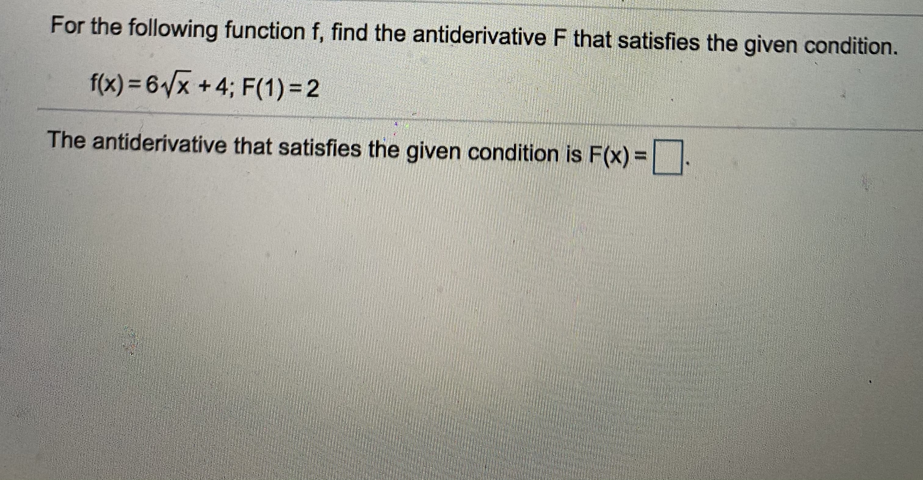 For the following function f, find the antiderivative F that satisfies the given condition.
f(x) = 61/x +4; F(1) = 2
The antiderivative that satisfies the given condition is F(x) =.
