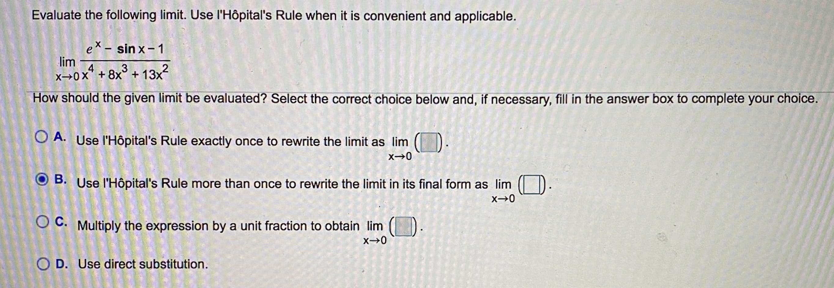 Evaluate the following limit. Use l'Hôpital's Rule when it is convenient and applicable.
ex - sin x- 1
lim
x→0x* + 8x° + 13x?
How should the given limit be evaluated? Select the correct choice below and, if necessary, fill in the answer box to complete your choice.
O A. Use l'Hôpital's Rule exactly once to rewrite the limit as lim ()
O B. Use l'Hôpital's Rule more than once to rewrite the limit in its final form as lim D.
X→0
O C. Multiply the expression by a unit fraction to obtain lim ().
O D. Use direct substitution.

