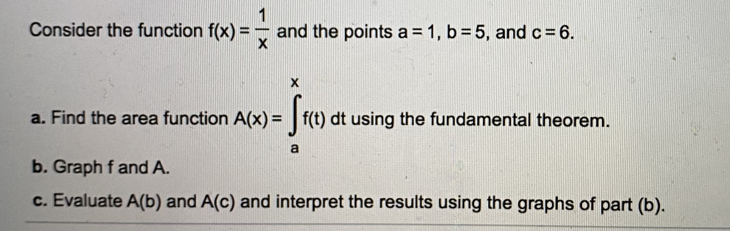 Consider the function f(x) = - and the points a = 1, b = 5, and c=6.
a. Find the area function A(x) = | f(t) dt using the fundamental theorem.
b. Graph f and A.
c. Evaluate A(b) and A(c) and interpret the results using the graphs of part (b).
