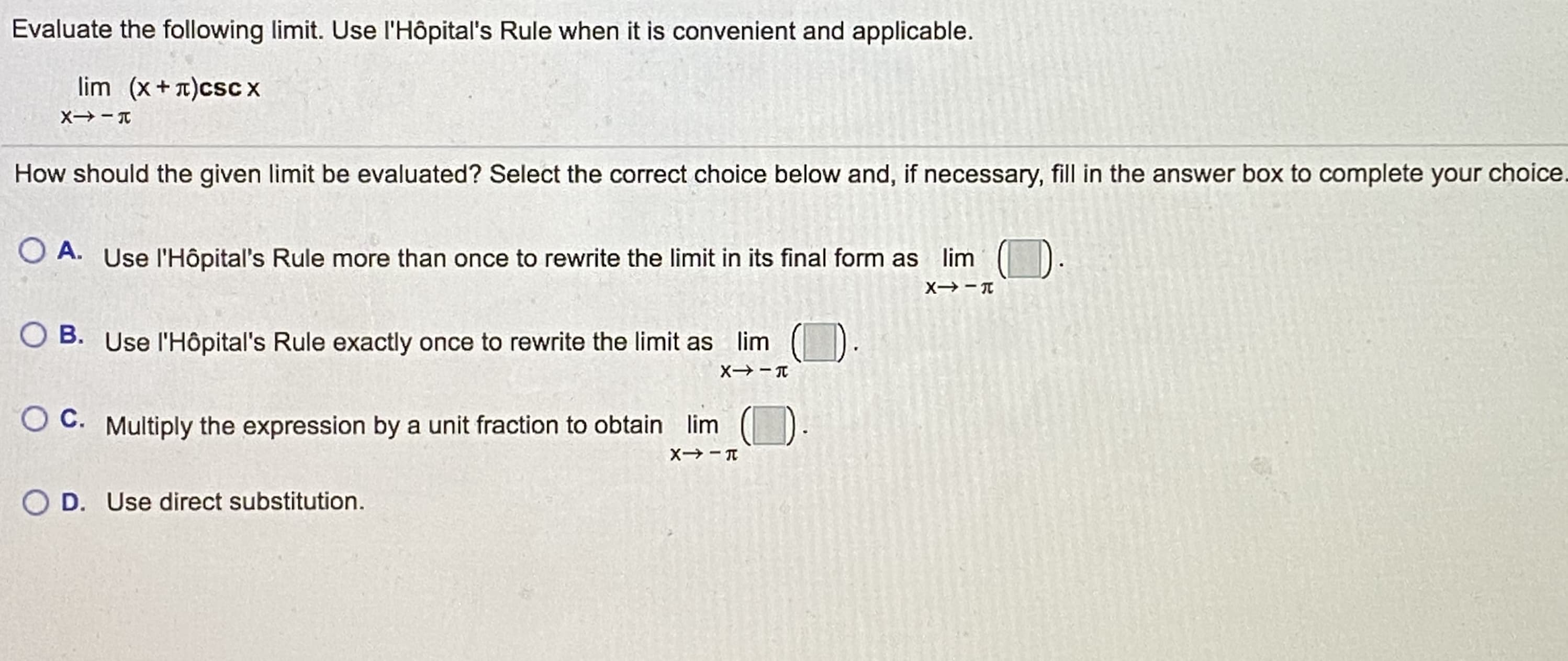 Evaluate the following limit. Use l'Hôpital's Rule when it is convenient and applicable.
lim (x+T)csc x
How should the given limit be evaluated? Select the correct choice below and, if necessary, fill in the answer box to complete your choice.
O A. Use l'Hôpital's Rule more than once to rewrite the limit in its final form as lim ().
O B. Use l'Hôpital's Rule exactly once to rewrite the limit as lim
O C. Multiply the expression by a unit fraction to obtain lim
O D. Use direct substitution.
