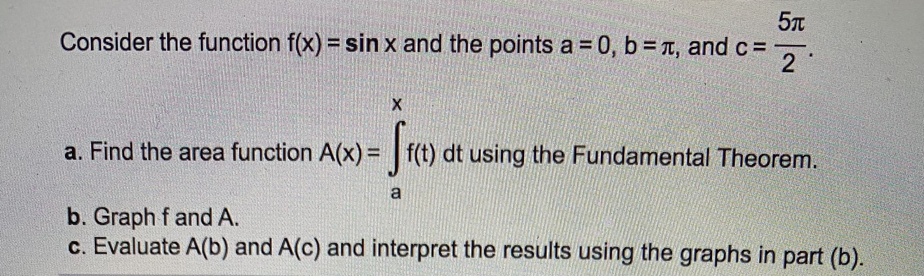5л
Consider the function f(x) = sin x and the points a = 0, b =T, and c =
2.
a. Find the area function A(x) = | f(t) dt using the Fundamental Theorem.
b. Graph f and A.
c. Evaluate A(b) and A(c) and interpret the results using the graphs in part (b).
