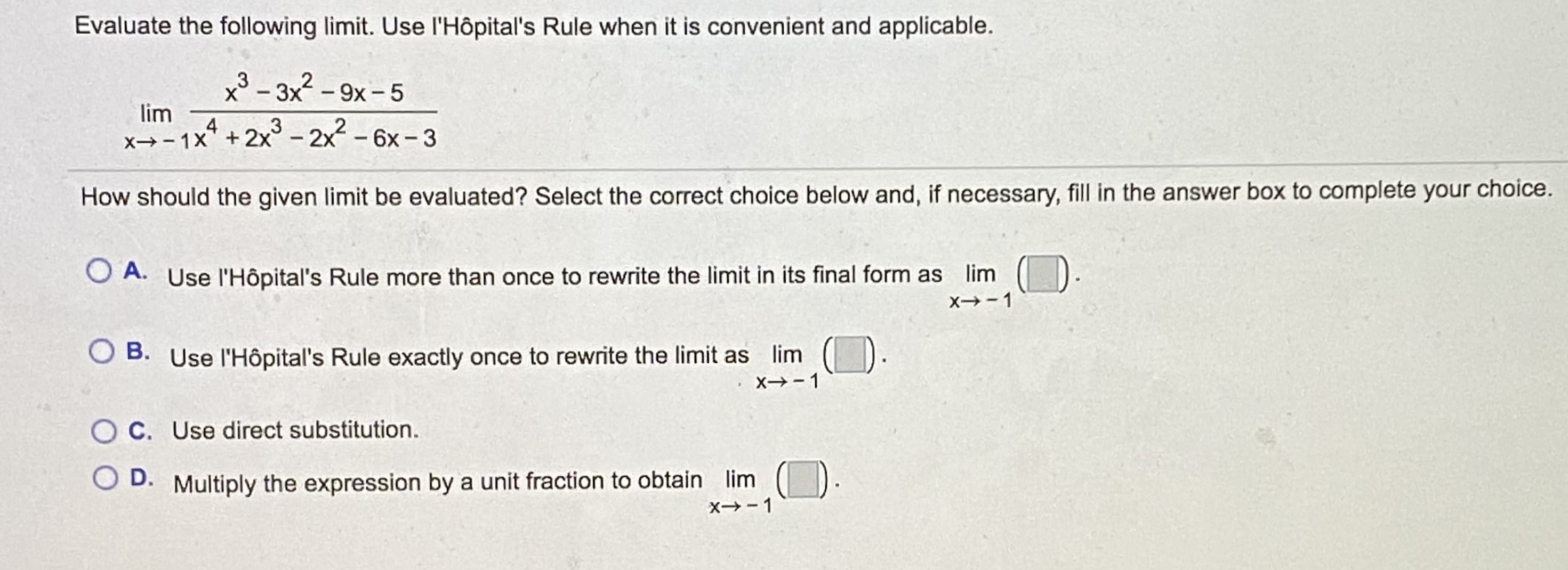 Evaluate the following limit. Use l'Hôpital's Rule when it is convenient and applicable.
x³ - 3x2 -9x- 5
lim
4
x→-1x" + 2x° - 2x - 6x - 3
3
How should the given limit be evaluated? Select the correct choice below and, if necessary, fill in the answer box to complete your choice.
O A. Use l'Hôpital's Rule more than once to rewrite the limit in its final form as lim
O B. Use l'Hôpital's Rule exactly once to rewrite the limit as lim
C. Use direct substitution.
D.
Multiply the expression by a unit fraction to obtain lim
