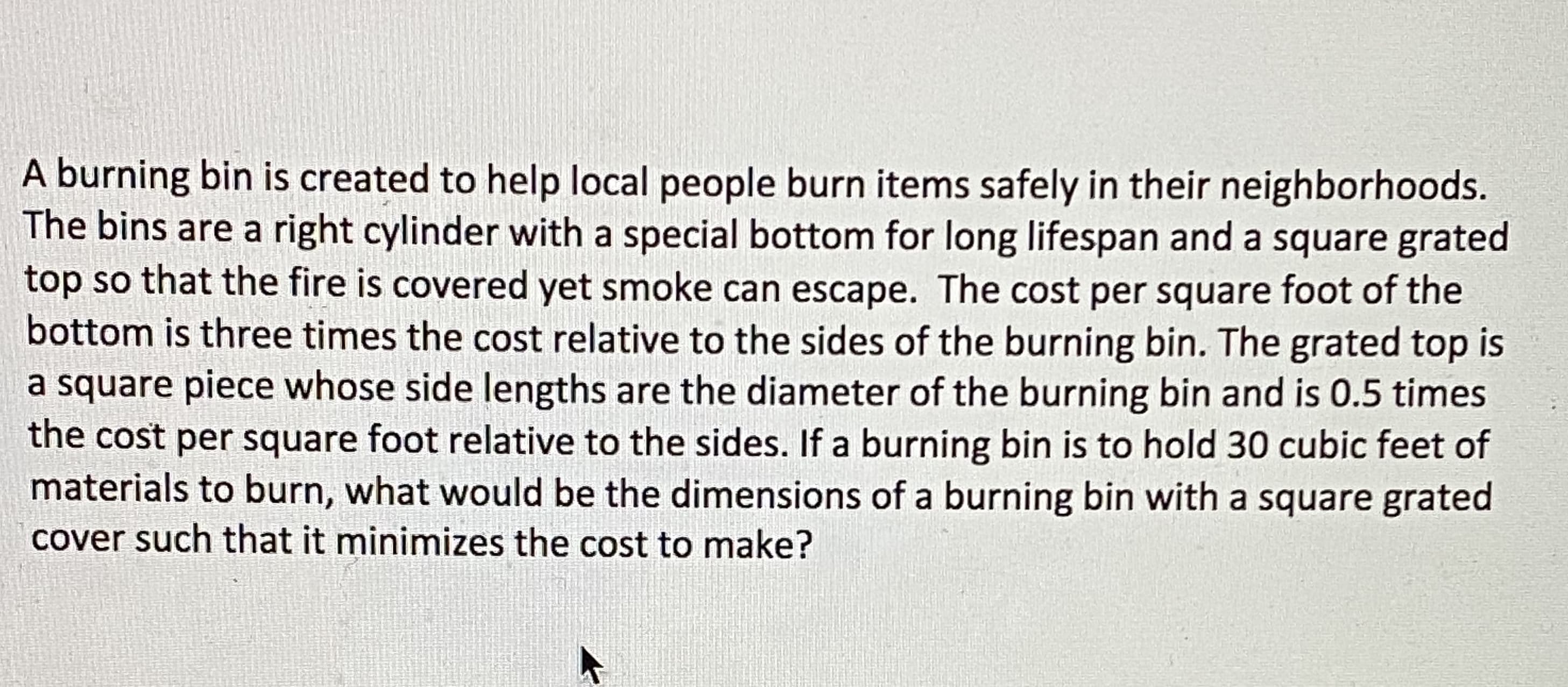 A burning bin is created to help local people burn items safely in their neighborhoods.
The bins are a right cylinder with a special bottom for long lifespan and a square grated
top so that the fire is covered yet smoke can escape. The cost per square foot of the
bottom is three times the cost relative to the sides of the burning bin. The grated top is
a square piece whose side lengths are the diameter of the burning bin and is 0.5 times
the cost per square foot relative to the sides. If a burning bin is to hold 30 cubic feet of
materials to burn, what would be the dimensions of a burning bin with a square grated
cover such that it minimizes the cost to make?

