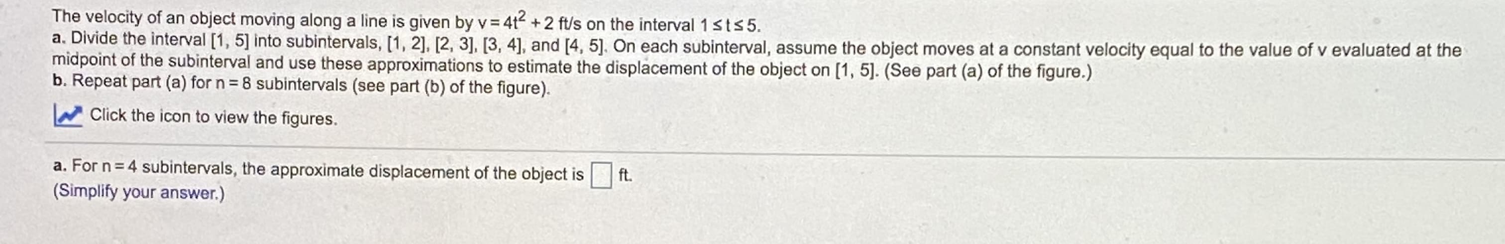 The velocity of an object moving along a line is given by v = 4t +2 ft/s on the interval 1sts5.
a. Divide the interval [1, 5] into subintervals, [1, 2], [2, 3], [3, 4], and [4, 5]. On each subinterval, assume the object moves at a constant velocity equal to the value of v evaluated at the
midpoint of the subinterval and use these approximations to estimate the displacement of the object on [1, 5]. (See part (a) of the figure.)
b. Repeat part (a) for n = 8 subintervals (see part (b) of the figure).
Click the icon to view the figures.
a. For n= 4 subintervals, the approximate displacement of the object is
(Simplify your answer.)
ft.
