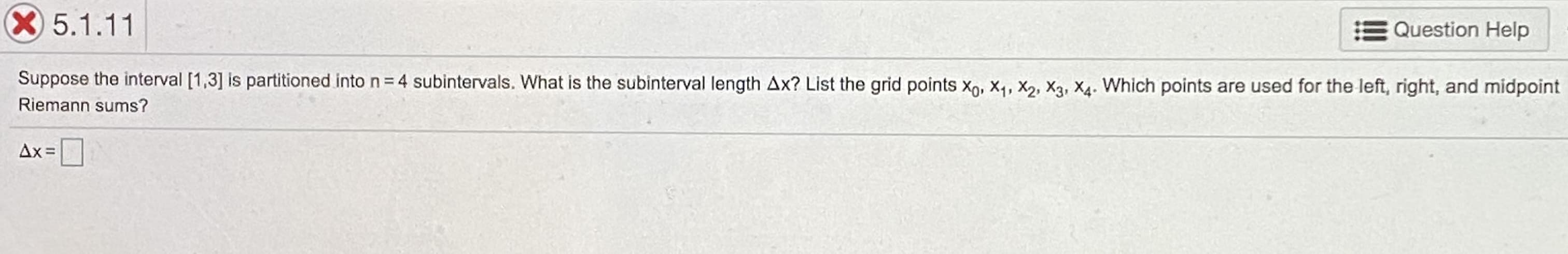 X5.1.11
Question Help
Suppose the interval [1,3] is partitioned into n=4 subintervals. What is the subinterval length Ax? List the grid points X, X4, X2, X3, X4. Which points are used for the left, right, and midpoint
Riemann sums?
Ax =
