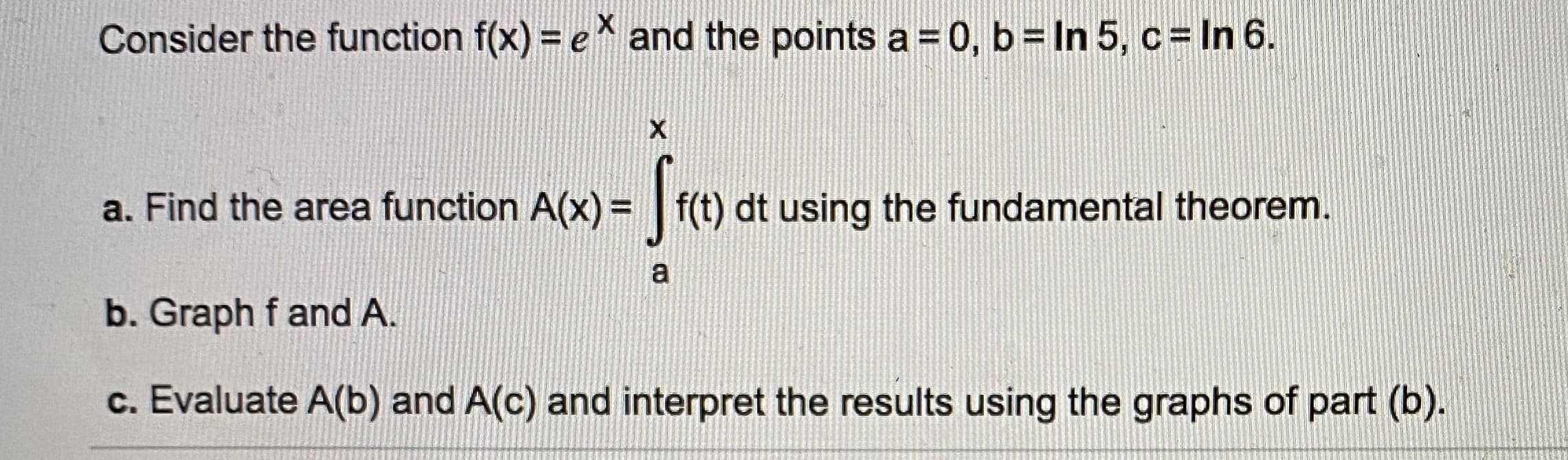Consider the function f(x) = e and the points a=0, b= In 5, c = In 6.
a. Find the area function A(x) = |f(t) dt using the fundamental theorem.
%3D
b. Graph f and A.
c. Evaluate A(b) and A(c) and interpret the results using the graphs of part (b).

