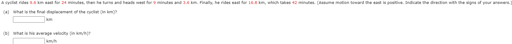 A cyclist rides 9.6 km east for 24 minutes, then he turns and heads west for 9 minutes and 3.6 km. Finally, he rides east for 16.8 km, which takes 42 minutes. (Assume motion toward the east is positive. Indicate the direction with the signs of your answers.
(a) What is the final displacement of the cyclist (in km)?
km
(b) What is his average velocity (in km/h)?
km/h
