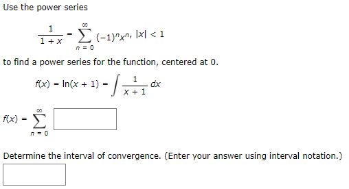 Use the power series
1
Ti:E(-1)^x^, Ixl < 1
=
1 + x
n = 0
to find a power series for the function, centered at 0.
f(x) = In(x + 1) = | -
1
dx
x + 1
f(x)
n = 0
Determine the interval of convergence. (Enter your answer using interval notation.)
