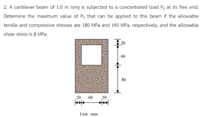 2. A cantilever beam of 1.0 m long is subjected to a concentrated load Po at its free end.
Determine the maximum value of Po that can be applied to this beam if the allowable
tensile and compressive stresses are 180 MPa and 140 MPa, respectively, and the allowable
shear stress is 8 MPa.
20
60
80
20
60
20
Unit :
: mm
