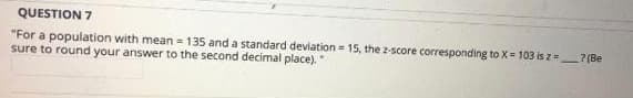 QUESTION 7
"For a population with mean = 135 and a standard deviation = 15, the z-score corresponding to X= 103 is z=? (Be
sure to round your answer to the second decimal place)."
