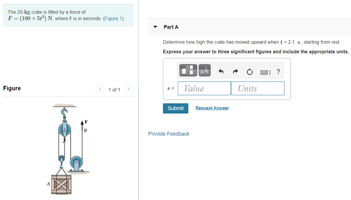 The 20-kg crate is lifted by a force of
F = (100+5t²) N, where t is in seconds. (Figure 1)
Part A
Determine how high the crate has moved upward when t = 2.1 s, starting from rest.
Express your answer to three significant figures and include the appropriate units.
HA
圈] ?
Figure
1 of 1
s =
Value
Units
Submit
Request Answer
B
Provide Feedback
A
