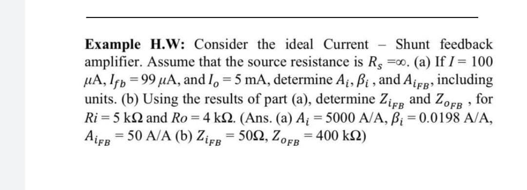 Example H.VW: Consider the ideal Current
amplifier. Assume that the source resistance is Rs
µA, Ifp = 99 µA, and I, = 5 mA, determine A¡, Bị , and A¡FB, including
units. (b) Using the results of part (a), determine Zier and ZOFB for
Ri = 5 k2 and Ro = 4 k2. (Ans. (a) A = 5000 A/A, B; = 0.0198 A/A,
Airn = 50 A/A (b) Zirr = 502, ZOFR = 400 k2)
Shunt feedback
=00. (a) If I = 100
%3D
%3D
lFB
