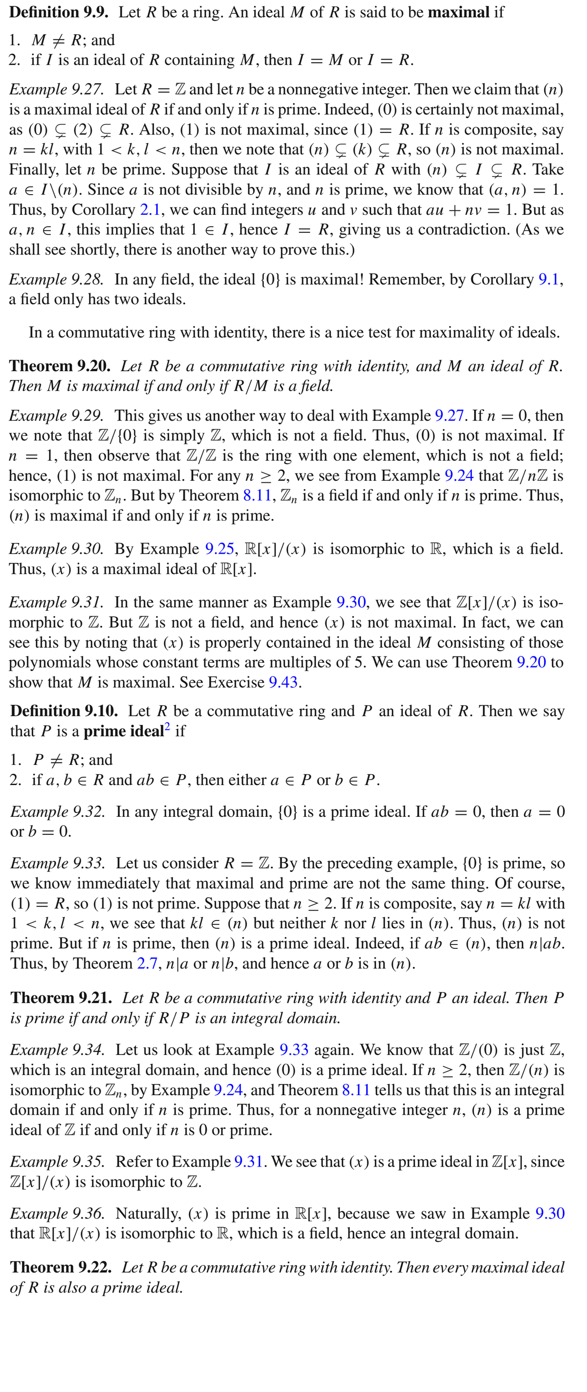 Definition 9.9. Let R be a ring. An ideal M of R is said to be maximal if
1. M + R; and
2. if I is an ideal of R containing M, then I = M or I = R.
Example 9.27. Let R = Z and let n be a nonnegative integer. Then we claim that (n)
is a maximal ideal of Rif and only if n is prime. Indeed, (0) is certainly not maximal,
as (0) Ç (2) Ç R. Also, (1) is not maximal, since (1) = R. If n is composite, say
n = kl, with 1 < k,l < n, then we note that (n) Ç (k) Ç R, so (n) is not maximal.
Finally, let n be prime. Suppose that I is an ideal of R with (n) Ç IÇ R. Take
a e I\(n). Since a is not divisible by n, and n is prime, we know that (a, n) = 1.
Thus, by Corollary 2.1, we can find integers u and v such that au + nv =
a, n ɛ I, this implies that 1 e I, hence I = R, giving us a contradiction. (As we
shall see shortly, there is another way to prove this.)
1. But as
Example 9.28. In any field, the ideal {0} is maximal! Remember, by Corollary 9.1,
a field only has two ideals.
In a commutative ring with identity, there is a nice test for maximality of ideals.
Theorem 9.20. Let R be a commutative ring with identity, and M an ideal of R.
Then M is maximal if and only if R/M is a field.
Example 9.29. This gives us another way to deal with Example 9.27. If n = 0, then
we note that Z/{0} is simply Z, which is not a field. Thus, (0) is not maximal. If
n = 1, then observe that Z/Z is the ring with one element, which is not a field;
hence, (1) is not maximal. For any n > 2, we see from Example 9.24 that Z/nZ is
isomorphic to Z„. But by Theorem 8.11, Z, is a field if and only if n is prime. Thus,
(n) is maximal if and only if n is prime.
Example 9.30. By Example 9.25, R[x]/(x) is isomorphic to R, which is a field.
Thus, (x) is a maximal ideal of R[x].
Example 9.31. In the same manner as Example 9.30, we see that Z[x]/(x) is iso-
morphic to Z. But Z is not a field, and hence (x) is not maximal. In fact, we can
see this by noting that (x) is properly contained in the ideal M consisting of those
polynomials whose constant terms are multiples of 5. We can use Theorem 9.20 to
show that M is maximal. See Exercise 9.43.
Definition 9.10. Let R be a commutative ring and P an ideal of R. Then we say
that P is a prime ideal? if
1. Р 2 R; and
2. if a, b e R and ab e P, then either a e P or b e P.
Example 9.32. In any integral domain, {0} is a prime ideal. If ab = 0, then a = 0
or b = 0.
Example 9.33. Let us consider R = Z. By the preceding example, {0} is prime, so
we know immediately that maximal and prime are not the same thing. Of course,
(1) = R, so (1) is not prime. Suppose that n > 2. If n is composite, say n = kl with
1 < k,l < n, we see that kl e (n) but neither k nor l lies in (n). Thus, (n) is not
prime. But if n is prime, then (n) is a prime ideal. Indeed, if ab e (n), then n|ab.
Thus, by Theorem 2.7, n|a or n|b, and hence a or b is in (n).
Theorem 9.21. Let R be a commutative ring with identity and P an ideal. Then P
is prime if and only if R/P is an integral domain.
Example 9.34. Let us look at Example 9.33 again. We know that Z/(0) is just Z,
which is an integral domain, and hence (0) is a prime ideal. If n > 2, then Z/(n) is
isomorphic to Zn, by Example 9.24, and Theorem 8.11 tells us that this is an integral
domain if and only if n is prime. Thus, for a nonnegative integer n, (n) is a prime
ideal of Z if and only if n is 0 or prime.
Example 9.35. Refer to Example 9.31. We see that (x) is a prime ideal in Z[x], since
Z[x]/(x) is isomorphic to Z.
Example 9.36. Naturally, (x) is prime in R[x], because we saw in Example 9.30
that R[x]/(x) is isomorphic to R, which is a field, hence an integral domain.
Theorem 9.22. Let R be a commutative ring with identity. Then every maximal ideal
of R is also a prime ideal.
