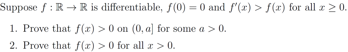Suppose ƒ : R → R is differentiable, f(0) = 0 and ƒ'(x) > ƒ(x) for all x ≥ 0.
1. Prove that f(x) > 0 on (0, a] for some a > 0.
2. Prove that f(x) > 0 for all x > 0.