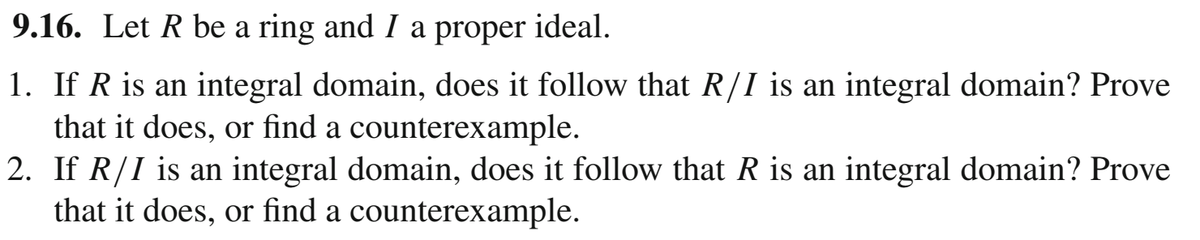 9.16. Let R be a ring and I
a
proper
ideal.
1. If R is an integral domain, does it follow that R/I is an integral domain? Prove
that it does, or find a counterexample.
2. If R/I is an integral domain, does it follow that R is an integral domain? Prove
that it does, or find a counterexample.
