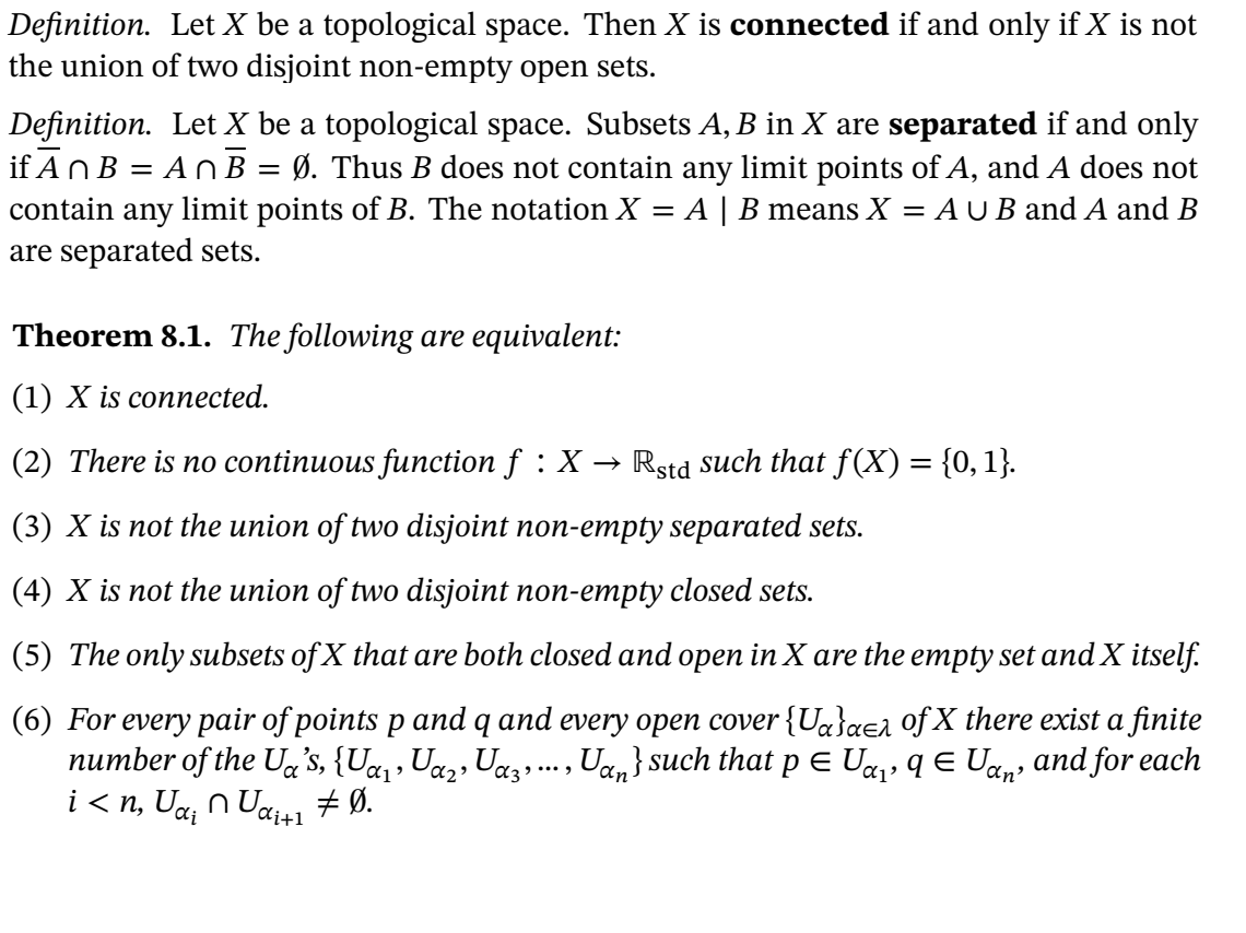 Definition. Let X be a topological space. Then X is connected if and only if X is not
the union of two disjoint non-empty open sets.
Definition. Let X be a topological space. Subsets A, B in X are separated if and only
if AnB = An B = Ø. Thus B does not contain any limit points of A, and A does not
contain any
limit points of B. The notation X =
A | B means X = A U B and A and B
are separated sets.
Theorem 8.1. The following are equivalent:
(1) X is connected.
(2) There is no continuous function f : X → Rstd such that f(X) = {0,1}.
(3) X is not the union of two disjoint non-empty separated sets.
(4) X is not the union of two disjoint non-empty closed sets.
(5) The only subsets of X that are both closed and open in X are the empty set and X itself.
(6) For every pair of points p and q and every open cover {U«}aea 0f X there exist a finite
number of the Uga's, {U«,, Uaz, Uaz,.., Uan} such that pE Ua, q E Uan' and for each
i < n, Ua, n Ua41 + Ø.
Ci+1
