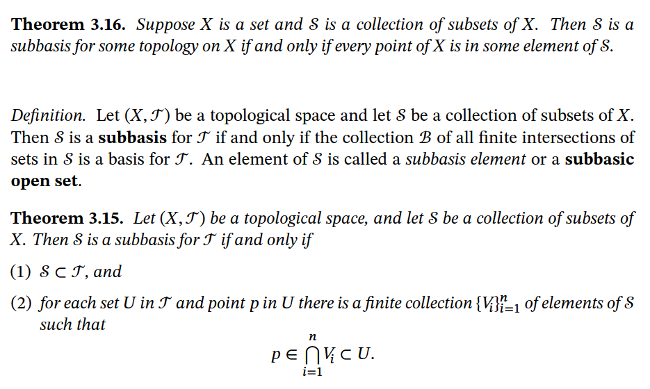 Theorem 3.16. Suppose X is a set and S is a collection of subsets of X. Then S is a
subbasis for some topology on X if and only if every point of X is in some element of S.
Definition. Let (X,J) be a topological space and let S be a collection of subsets of X.
Then S is a subbasis for T if and only if the collection B of all finite intersections of
sets in S is a basis for T. An element of S is called a subbasis element or a subbasic
open set.
Theorem 3.15. Let (X,J) be a topological space, and let S be a collection of subsets of
X. Then S is a subbasis for T if and only if
(1) SCT, and
(2) for each set U in T and point p in U there is a finite collection {V}{=1 of elements of S
such that
n
PENVCU.
i=1
