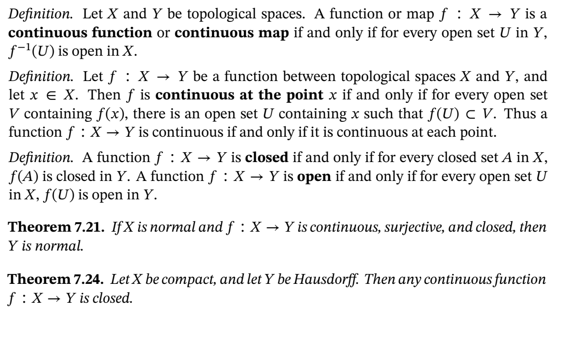 Definition. Let X and Y be topological spaces. A function or map f : X → Y is a
continuous function or continuous map if and only if for every open set U in Y,
f-'(U) is open in X.
Definition. Let f : X
let x e X. Then f is continuous at the point x if and only if for every open set
V containing f(x), there is an open set U containing x such that f(U) c V. Thus a
function f : X
→ Y be a function between topological spaces X and Y, and
→ Y is continuous if and only if it is continuous at each point.
Definition. A function f : X → Y is closed if and only if for every closed set A in X,
f(A) is closed in Y. A function f : X
in X, f(U) is open in Y.
→ Y is open if and only if for every open set U
Theorem 7.21. IfX is normal and f : X
Y is normal.
→ Y is continuous, surjective, and closed, then
Theorem 7.24. Let X be compact, and let Y be Hausdorff. Then any continuous function
f :X → Y is closed.
