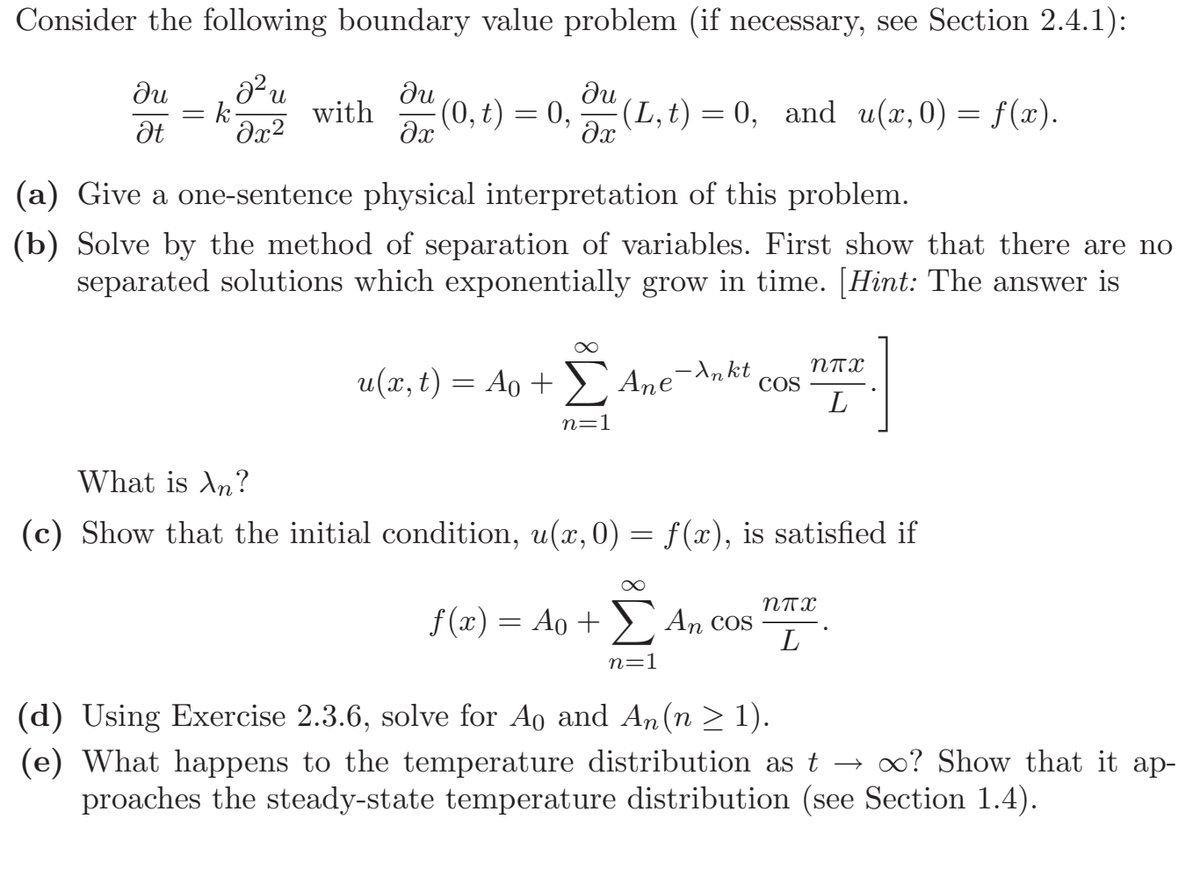 Consider the following boundary value problem (if necessary, see Section 2.4.1):
ди
= k-
Ət
ди
(0, t) = 0,
(L, t) = 0, and u(x, 0) = f(x).
with
(a) Give a one-sentence physical interpretation of this problem.
(b) Solve by the method of separation of variables. First show that there are no
separated solutions which exponentially grow in time. [Hint: The answer is
NTX
u(x, t) = Ao + Ane-^nkt
COS
L
n=1
What is An?
(c) Show that the initial condition, u(x, 0) = f(x), is satisfied if
5 An
NTX
f (x) = Ao + ) An cos
L
n=1
(d) Using Exercise 2.3.6, solve for Ao and An (n > 1).
(e) What happens to the temperature distribution as t → 0? Show that it ap-
proaches the steady-state temperature distribution (see Section 1.4).
