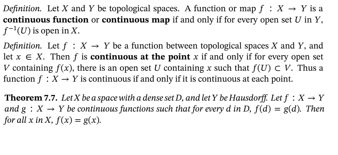 Definition. Let X and Y be topological spaces. A function or map f : X → Y is a
continuous function or continuous map if and only if for every open set U in Y,
f-(U) is open in X.
Definition. Let f : X → Y be a function between topological spaces X and Y, and
let x e X. Then f is continuous at the point x if and only if for every open set
V containing f(x), there is an open set U containing x such that f(U) C V. Thus a
function f : X → Y is continuous if and only if it is continuous at each point.
Theorem 7.7. LetX be a space with a dense set D, and let Y be Hausdorff. Let f:X → Y
and g : X → Y be continuous functions such that for every d in D, f(d)
for all x in X, f(x) = g(x).
g(d). Then

