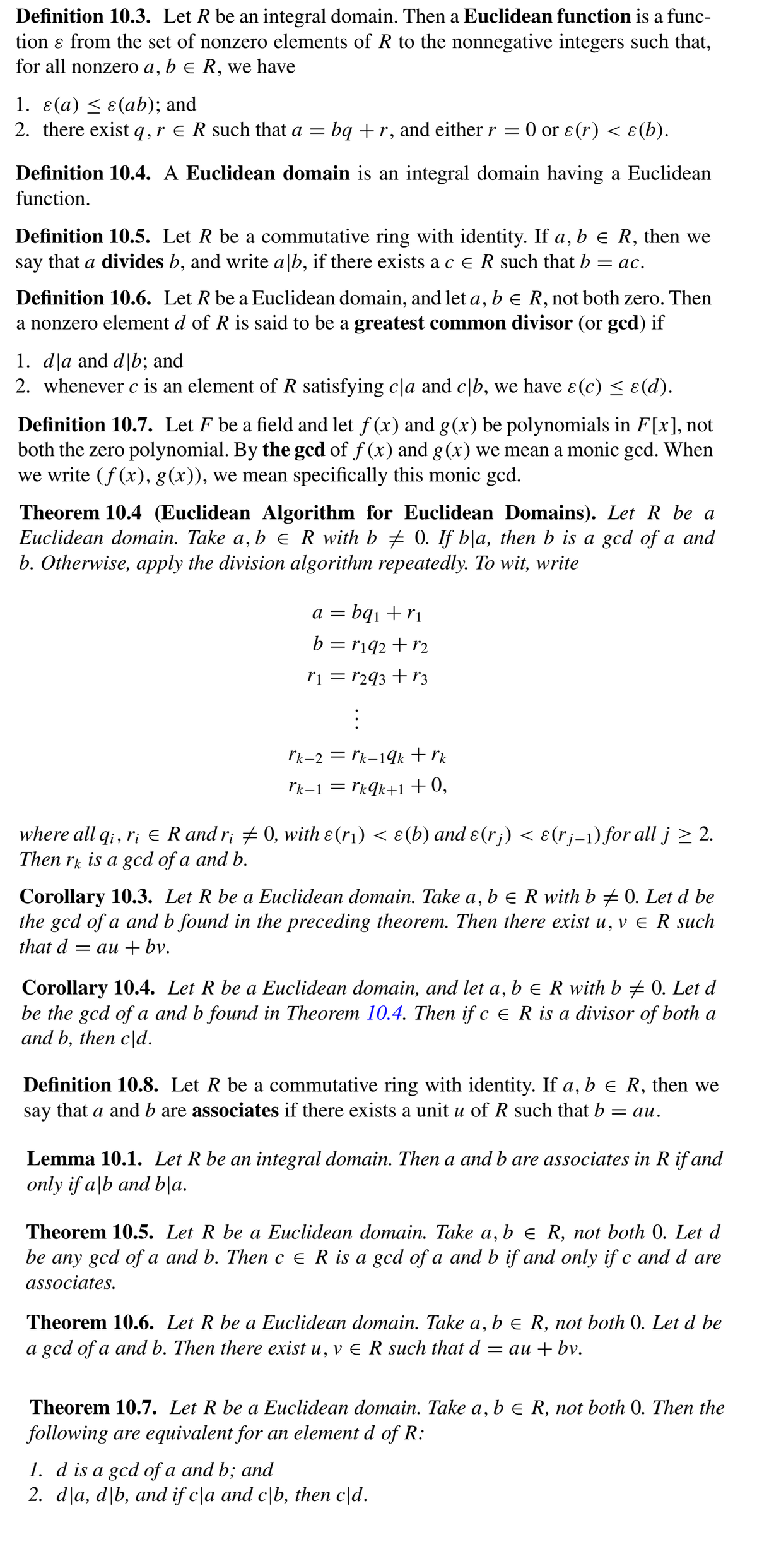 Definition 10.3. Let R be an integral domain. Then a Euclidean function is a func-
tion ɛ from the set of nonzero elements of R to the nonnegative integers such that,
for all nonzero a, b e R,
we
have
1. ε(α) < ε(ab); and
2. there exist q,r e R such that a = bq +r, and either r = 0 or ɛ(r) < ɛ(b).
Definition 10.4. A Euclidean domain is an integral domain having a Euclidean
function.
Definition 10.5. Let R be a commutative ring with identity. If a, b e R, then we
say that a divides b, and write a|b, if there exists a c e R such that b = ac.
Definition 10.6. Let R be a Euclidean domain, and let a, b e R, not both zero. Then
a nonzero element d of R is said to be a greatest common divisor (or gcd) if
1. dļa and d|b; and
2. whenever c is an element of R satisfying c\a and c|b, we have ɛ(c) < ɛ(d).
Definition 10.7. Let F be a field and let f (x) and g(x) be polynomials in F[x], not
both the zero polynomial. By the gcd of f (x) and g(x) we mean a monic gcd. When
we write (f(x), g(x)), we mean specifically this monic gcd.
Theorem 10.4 (Euclidean Algorithm for Euclidean Domains). LetR be a
Euclidean domain. Take a, b e R with b 0. If b|a, then b is a gcd of a and
b. Otherwise, apply the division algorithm repeatedly. To wit, write
= bq1 + ri
a =
b = r¡92+ r2
ri = r293 + r3
Ik-2 = rk-1¶k + rk
rk-1 = rk¶k+1+0,
where all q; , r; e R and r; # 0, with &(r¡) < ɛ(b) and ɛ(r;) < ɛ(r;–1) for all j > 2.
Then rk is a gcd of a and b.
Corollary 10.3. Let R be a Euclidean domain. Take a, b e R with b + 0. Let d be
the gcd of a and b found in the preceding theorem. Then there exist u, v e R such
that d = au + bv.
Corollary 10.4. Let R be a Euclidean domain, and let a, b e R with b + 0. Let d
be the gcd of a and b found in Theorem 10.4. Then if c e R is a divisor of both a
and b, then c\d.
Definition 10.8. Let R be a commutative ring with identity. If a, b e R, then we
a and b are associates if there exists a unit u of R such that b
say
that
— ай.
Lemma 10.1. Let R be an integral domain. Then a and b are associates in R if and
only if a|b and b|a.
Theorem 10.5. Let R be a Euclidean domain. Take a, b e R, not both 0. Let d
be any gcd of a and b. Thenc e R is a gcd of a and b if and only if c and d are
associates.
Theorem 10.6. Let R be a Euclidean domain. Take a, b e R, not both 0. Let d be
a gcd of a and b. Then there exist u, v e R such that d = au + bv.
Theorem 10.7. Let R be a Euclidean domain. Take a, b e R, not both 0. Then the
following are equivalent for an element d of R:
1. d is a gcd of a and b; and
2. d|a, d\b, and if c\a and c\b, then c\d.
