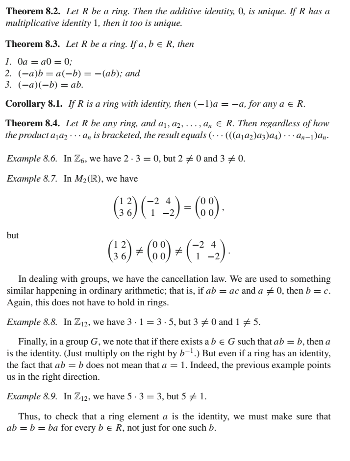 Theorem 8.2. Let R be a ring. Then the additive identity, 0, is unique. If R has a
multiplicative identity 1, then it too is unique.
Theorem 8.3. Let R be a ring. If a, b e R, then
1. Оа — а0 3D 0;
2. (-а)b — а(-b) — — (аb); аnd
3. (—а)(-b) — ab.
Corollary 8.1. If R is a ring with identity, then (–1)a = -a, for any a e R.
Theorem 8.4. Let R be any ring, and a1, a2, .., an € R. Then regardless of how
the product a¡a2 · an is bracketed, the result equals (· · · (((a¡a2)az)a4) · · · an-1)aŋ-
Example 8.6. In Z6, we have 2 · 3 = 0, but 2 + 0 and 3 # 0.
Example 8.7. In M2(R), we have
1 2
-2 4
36
-2
but
1 2
-2 4
36
1 -2
In dealing with groups, we have the cancellation law. We are used to something
similar happening in ordinary arithmetic; that is, if ab = ac and a ± 0, then b = c.
Again, this does not have to hold in rings.
Example 8.8. In Z12, we have 3 · 1 = 3 · 5, but 3 +0 and 1 + 5.
Finally, in a group G, we note that if there exists a b e G such that ab = b, then a
is the identity. (Just multiply on the right by b-1.) But even if a ring has an identity,
the fact that ab = b does not mean that a = 1. Indeed, the previous example points
us in the right direction.
Example 8.9. In Z12, we have 5 · 3 = 3, but 5 + 1.
Thus, to check that a ring element a is the identity, we must make sure that
ab = b = ba for every b e R, not just for one such b.
