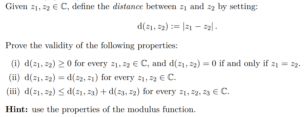 Given z1, z2 E C, define the distance between z1 and z2 by setting:
d(21, 22) := |21 – z2| .
Prove the validity of the following properties:
(i) d(21, 22) > 0 for every z1, 22 E C, and d(21, 22) = 0 if and only if z1
2.
(ii) d(z1, z2) = d(z2, z1) for every z1, 22 E C.
(iii) d(z1, z2) < d(z1, z3) + d(z3, 22) for every 21, 2, 23 E C.
Hint: use the properties of the modulus function.
