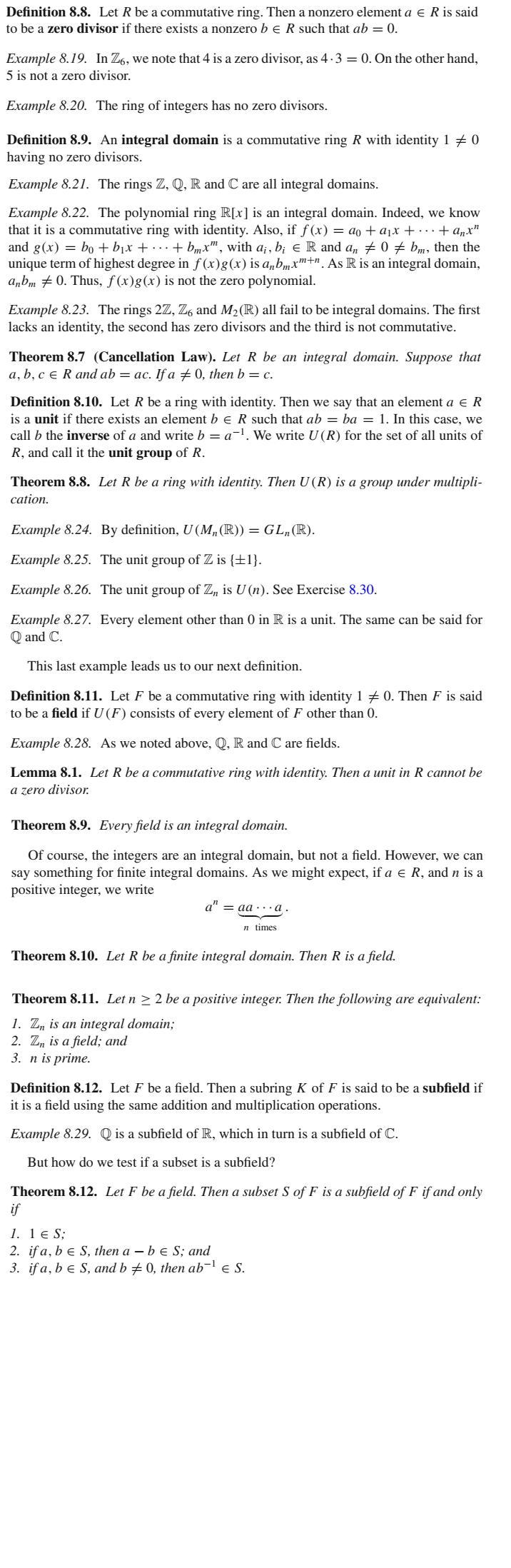 Definition 8.8. Let R be a commutative ring. Then a nonzero element a e R is said
to be a zero divisor if there exists a nonzero b e R such that ab = 0.
Example 8.19. In Z6, we note that 4 is a zero divisor, as 4·3 = 0. On the other hand,
5 is not a zero divisor.
Example 8.20. The ring of integers has no zero divisors.
Definition 8.9. An integral domain is a commutative ring R with identity 1 + 0
having no zero divisors.
Example 8.21. The rings Z, Q, R and C are all integral domains.
Example 8.22. The polynomial ring R[x] is an integral domain. Indeed, we know
that it is a commutative ring with identity. Also, if f (x) = ao + ax + . + a„x"
and g(x) = bo + bịx + · . . + bmx™, with a; , b; e R and an + 0 + bm, then the
unique term of highest degree in ƒ (x)g(x)is a„bmxm+n. As R is an integral domain,
a„bm # 0. Thus, f(x)g(x) is not the zero polynomial.
Example 8.23. The rings 2Z, Z6 and M2(R) all fail to be integral domains. The first
lacks an identity, the second has zero divisors and the third is not commutative.
Theorem 8.7 (Cancellation Law). Let R be an integral domain. Suppose that
a, b, c e R and ab = ac. If a +0, then b = c.
Definition 8.10. Let R be a ring with identity. Then we say that an element a e R
is a unit if there exists an element b e R such that ab = ba = 1. In this case, we
call b the inverse of a and write b = a-l. We write U (R) for the set of all units of
R, and call it the unit group of R.
Theorem 8.8. Let R be a ring with identity. Then U (R) is a group under multipli-
cation.
Example 8.24. By definition, U (M„(R)) = GL„(R).
Example 8.25. The unit group of Z is {±1}.
Example 8.26. The unit group of Z, is U (n). See Exercise 8.30.
Example 8.27. Every element other than 0 in R is a unit. The same can be said for
Q and C.
This last example leads us to our next definition.
Definition 8.11. Let F be a commutative ring with identity 1 7 0. Then F is said
to be a field if U (F) consists of every element of F other than 0.
Example 8.28. As we noted above, Q, R and C are fields.
Lemma 8.1. Let R be a commutative ring with identity. Then a unit in R cannot be
a zero divisor.
Theorem 8.9. Every field is an integral domain.
Of course, the integers are an integral domain, but not a field. However, we can
say something for finite integral domains. As we might expect, if a e R, and n is a
positive integer, we write
a" = aa ·· .a
n times
Theorem 8.10. Let R be a finite integral domain. Then R is a field.
Theorem 8.11. Let n > 2 be a positive integer. Then the following are equivalent:
1. Z, is an integral domain;
2. Z, is a field; and
3. n is prime.
Definition 8.12. Let F be a field. Then a subring K of F is said to be a subfield if
it is a field using the same addition and multiplication operations.
Example 8.29. Q is a subfield of R, which in turn is a subfield of C.
But how do we test if a subset is a subfield?
Theorem 8.12. Let F be a field. Then a subset S of F is a subfield of F if and only
if
1. 1 e S;
2. if a, b e S, then a – b e S; and
3. if a, b e S, and b ± 0, then ab¬l e S.
