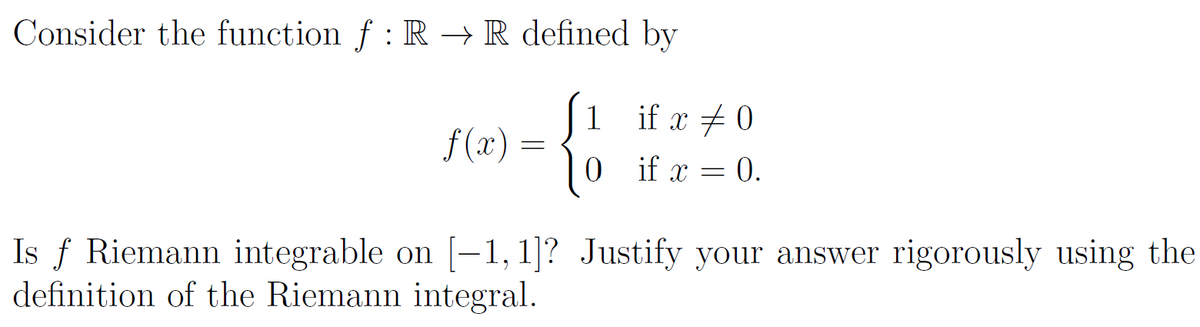 Consider the function f : R → R defined by
f(x) =
=
1
0
if x ‡ 0
if x
0.
=
Is f Riemann integrable on [-1, 1]? Justify your answer rigorously using the
definition of the Riemann integral.