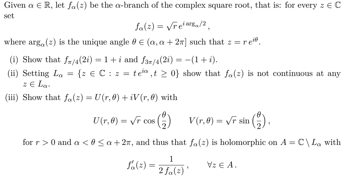 Given a E R, let fa(z) be the a-branch of the complex square root, that is: for every z E C
set
fa(2) = Vreiarga/2 .
where arga(z) is the unique angle 0 € (a, a + 27] such that z = r
6.
(i) Show that fm/4(2i) = 1+ i and f37/4(2i)
-(1+i).
{z E C : z =
tea , t > 0} show that fa(z) is not continuous at any
(ii) Setting La
z E La.
(iii) Show that fa(z) = U(r,0) + iV(r,0) with
U (r, 0) = Vr cos
V (r, 0) = /r sin
G).
for r > 0 and a < 0 < a+2ñ, and thus that fa(z) is holomorphic on A = C\La with
1
fa(2) =
Vz E A.
2 fa(2) '
