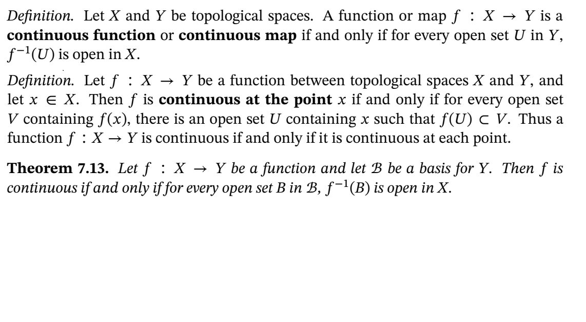 Definition. Let X and Y be topological spaces. A function or map f : X → Y is a
continuous function or continuous map if and only if for every open set U in Y,
f-'(U) is open in X.
Definition. Let f : X → Y be a function between topological spaces X and Y, and
let x e X. Then f is continuous at the point x if and only if for every open set
V containing f(x), there is an open set U containing x such that f(U) c V. Thus a
function f : X → Y is continuous if and only if it is continuous at each point.
Theorem 7.13. Let f : X → Y be a function and let B be a basis for Y. Then f is
continuous if and only if for every open set B in B, f-'(B) is open in X.
