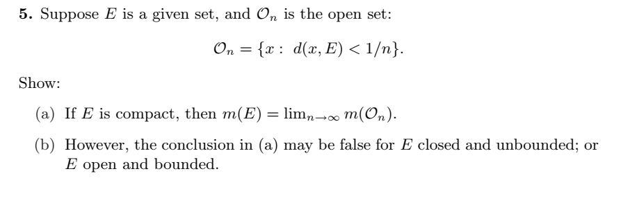 5. Suppose E is a given set, and On is the open set:
On = {x : d(x, E) < 1/n}.
Show:
(a) If E is compact, then m(E) = lim,-
∞ m(On).
(b) However, the conclusion in (a) may be false for E closed and unbounded; or
E open and bounded.
