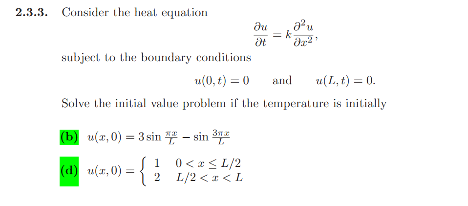 2.3.3. Consider the heat equation
du
= k-
Ət
subject to the boundary conditions
u(0, t) = 0
and
u(L, t) = 0.
Solve the initial value problem if the temperature is initially
(b) u(x,0) =3 sin " – sin 3TT
%3D
1
(а) и(х,0) -
{
0 < x < L/2
L/2 < x < L
2
