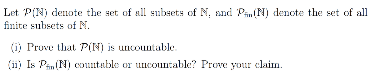 Let P(N) denote the set of all subsets of N, and Pfin (N) denote the set of all
finite subsets of N.
(i) Prove that P(N) is uncountable.
(ii) Is Pfin (N) countable or uncountable? Prove your claim.