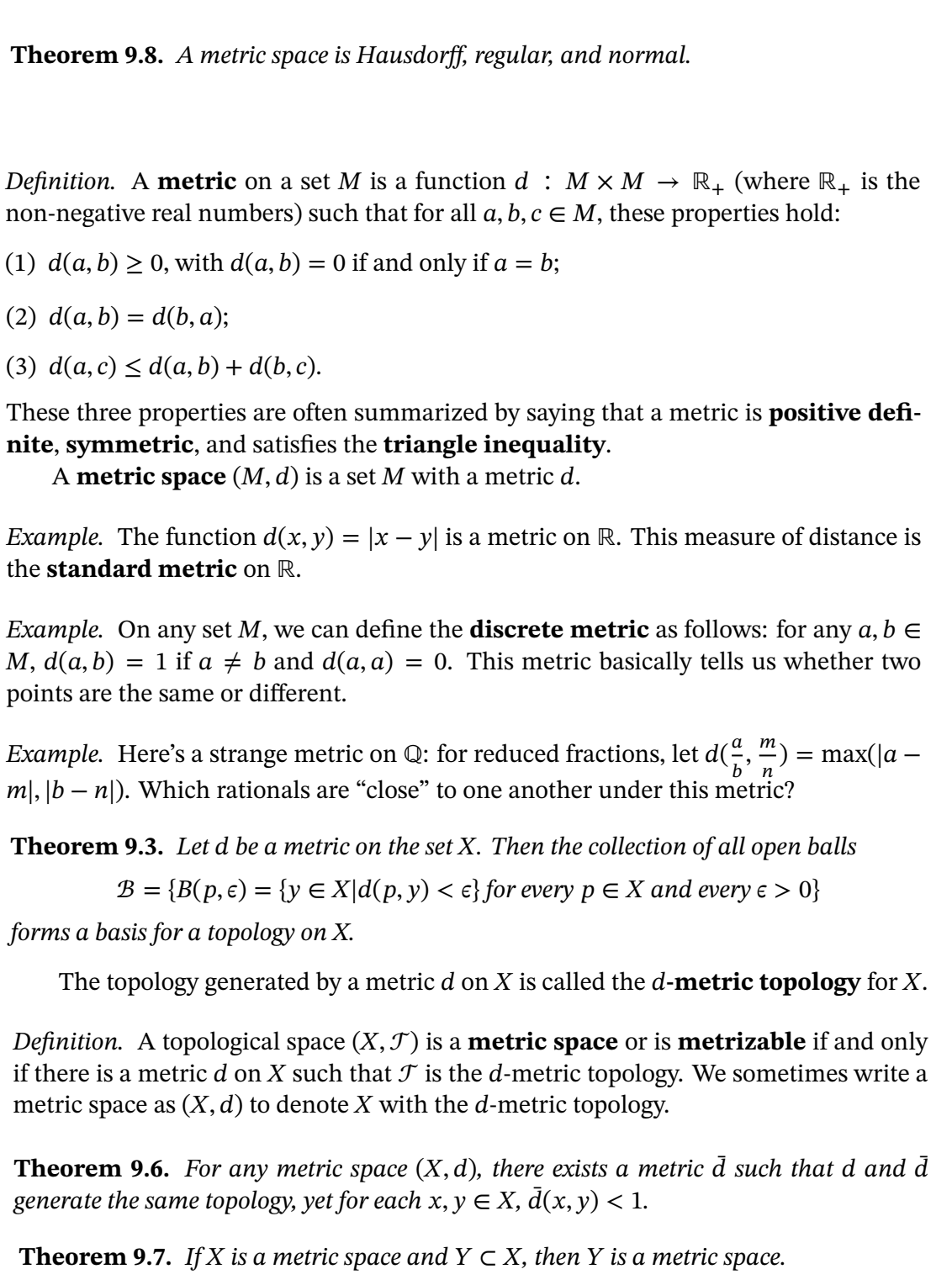 Theorem 9.8. A metric space is Hausdorff, regular, and normal.
Definition. A metric on a set M is a function d : M x M
non-negative real numbers) such that for all a, b, c E M, these properties hold:
R+ (where R, is the
(1) d(a, b) > 0, with d(a, b) = 0 if and only if a = b;
(2) d(a, b) = d(b, a);
(3) d(a, c) < d(a, b) + d(b, c).
These three properties are often summarized by saying that a metric is positive defi-
nite, symmetric, and satisfies the triangle inequality.
A metric space (M, d) is a set M with a metric d.
Example. The function d(x, y) = |x – y| is a metric on R. This measure of distance is
the standard metric on R.
Example. On any set M, we can define the discrete metric as follows: for any a, b e
M, d(a, b) = 1 if a + b and d(a, a) = 0. This metric basically tells us whether two
points are the same or different.
т
Example. Here's a strange metric on Q: for reduced fractions, let d(, “) = max(|a –
b’ n
m|, |b – nl). Which rationals are “close" to one another under this metric?
Theorem 9.3. Let d be a metric on the set X. Then the collection of all open balls
В %3 {В (р, е) — (y € X\d(p, у) < e} for every p € X аnd every e > 0}
forms a basis for a topology on X.
The topology generated by a metric d on X is called the d-metric topology for X.
Definition. A topological space (X,T) is a metric space or is metrizable if and only
if there is a metric d on X such that J is the d-metric topology. We sometimes write a
metric space as (X, d) to denote X with the d-metric topology.
Theorem 9.6. For any metric space (X, d), there exists a metric d such that d and d
generate the same topology, yet for each x, y E X, d(x, y) < 1.
Theorem 9.7. If X is a metric space and Y c X, then Y is a metric space.
