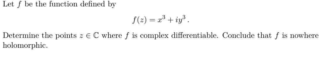 Let f be the function defined by
f(2) = x³ + iy³ .
Determine the points z E C where f is complex differentiable. Conclude that f is nowhere
holomorphic.

